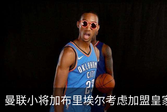 曼联小将加布里埃尔考虑加盟皇家马德里，因未兑现承诺感到失望