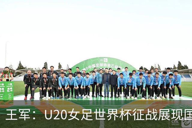 王军：U20女足世界杯征战展现国强形象与纪律